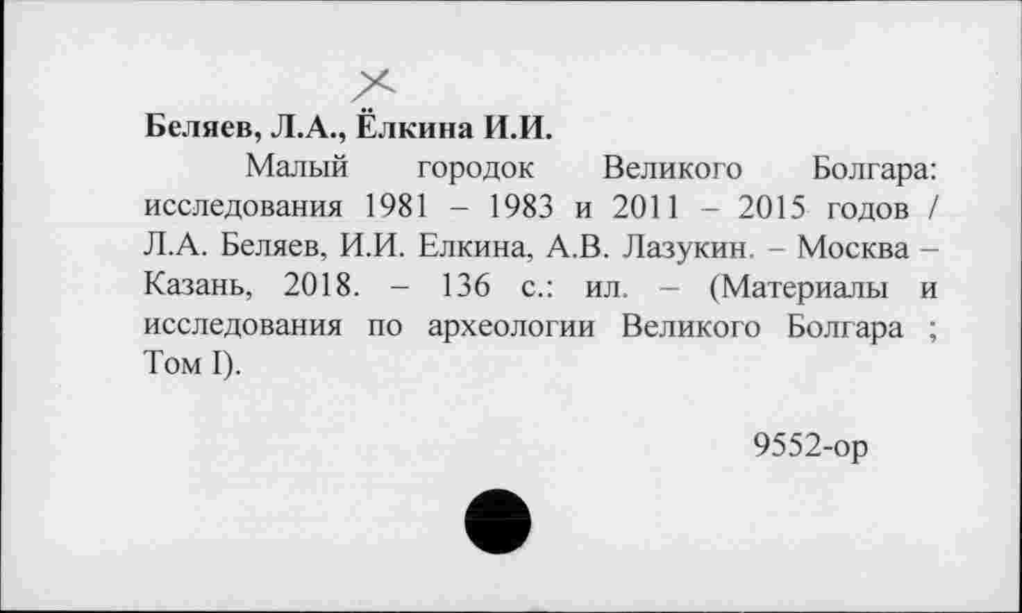 ﻿Беляев, Л.А., Ёлкина И.И.
Малый городок Великого Болгара: исследования 1981 - 1983 и 2011 - 2015 годов / Л.А. Беляев, И.И. Елкина, А.В. Лазукин. - Москва -Казань, 2018. - 136 с.: ил. - (Материалы и исследования по археологии Великого Болгара ; Том I).
9552-ор